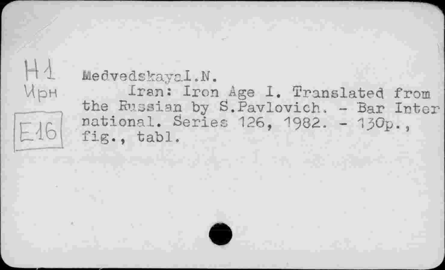 ﻿Hl
Чрн
E46
Me dvedskayal.N.
Iran: Iron Age I. Translated from the Russian by S.Pavlovich. - Bar Inter national. Series 126, 1982. - 1JOp., fig., tabl.